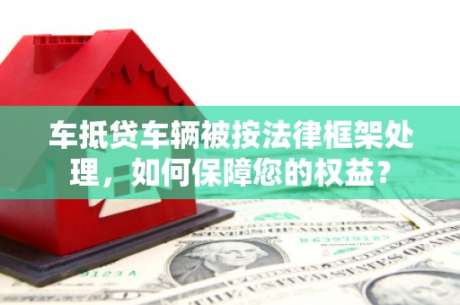 仁爱车抵贷车辆被按法律框架处理，如何保障您的权益？