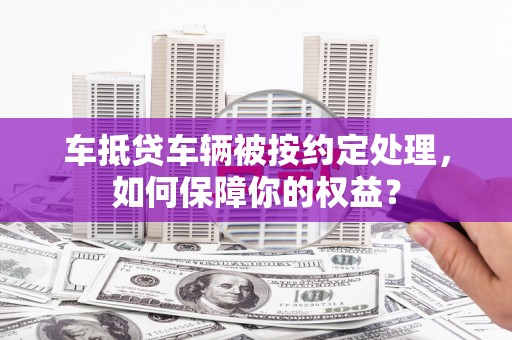 庆阳车抵贷车辆被按约定处理，如何保障你的权益？