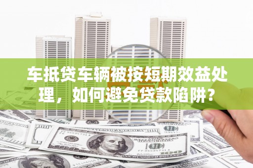 西平车抵贷车辆被按短期效益处理，如何避免贷款陷阱？